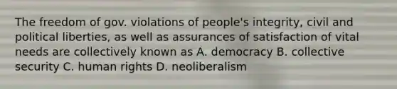 The freedom of gov. violations of people's integrity, civil and political liberties, as well as assurances of satisfaction of vital needs are collectively known as A. democracy B. collective security C. human rights D. neoliberalism