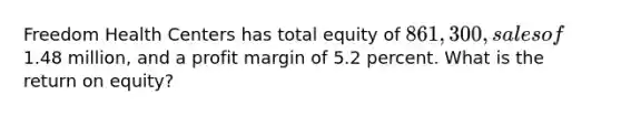 Freedom Health Centers has total equity of 861,300, sales of1.48 million, and a profit margin of 5.2 percent. What is the return on equity?