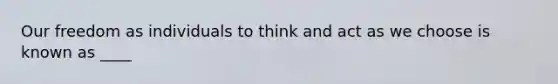 Our freedom as individuals to think and act as we choose is known as ____