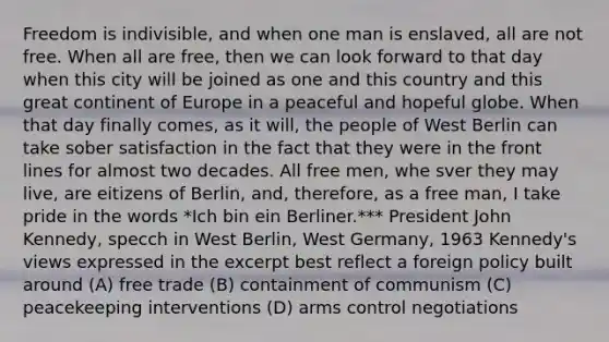 Freedom is indivisible, and when one man is enslaved, all are not free. When all are free, then we can look forward to that day when this city will be joined as one and this country and this great continent of Europe in a peaceful and hopeful globe. When that day finally comes, as it will, the people of West Berlin can take sober satisfaction in the fact that they were in the front lines for almost two decades. All free men, whe sver they may live, are eitizens of Berlin, and, therefore, as a free man, I take pride in the words *Ich bin ein Berliner.*** President John Kennedy, specch in West Berlin, West Germany, 1963 Kennedy's views expressed in the excerpt best reflect a foreign policy built around (A) free trade (B) containment of communism (C) peacekeeping interventions (D) arms control negotiations