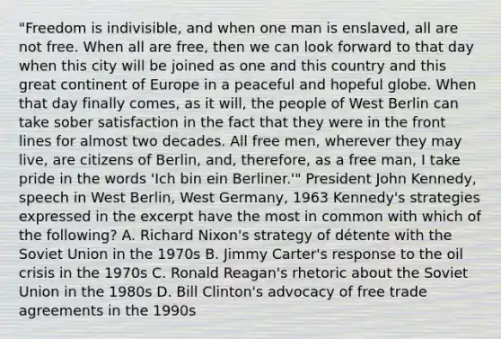 "Freedom is indivisible, and when one man is enslaved, all are not free. When all are free, then we can look forward to that day when this city will be joined as one and this country and this great continent of Europe in a peaceful and hopeful globe. When that day finally comes, as it will, the people of West Berlin can take sober satisfaction in the fact that they were in the front lines for almost two decades. All free men, wherever they may live, are citizens of Berlin, and, therefore, as a free man, I take pride in the words 'Ich bin ein Berliner.'" President John Kennedy, speech in West Berlin, West Germany, 1963 Kennedy's strategies expressed in the excerpt have the most in common with which of the following? A. Richard Nixon's strategy of détente with the Soviet Union in the 1970s B. Jimmy Carter's response to the oil crisis in the 1970s C. Ronald Reagan's rhetoric about the Soviet Union in the 1980s D. Bill Clinton's advocacy of free trade agreements in the 1990s