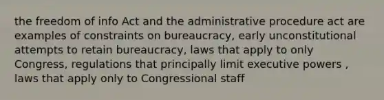 the freedom of info Act and the administrative procedure act are examples of constraints on bureaucracy, early unconstitutional attempts to retain bureaucracy, laws that apply to only Congress, regulations that principally limit executive powers , laws that apply only to Congressional staff