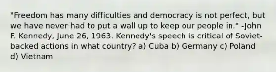 "Freedom has many difficulties and democracy is not perfect, but we have never had to put a wall up to keep our people in." -John F. Kennedy, June 26, 1963. Kennedy's speech is critical of Soviet-backed actions in what country? a) Cuba b) Germany c) Poland d) Vietnam