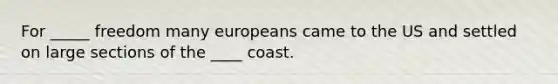 For _____ freedom many europeans came to the US and settled on large sections of the ____ coast.