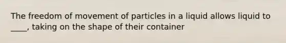 The freedom of movement of particles in a liquid allows liquid to ____, taking on the shape of their container