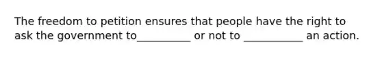 The freedom to petition ensures that people have the right to ask the government to__________ or not to ___________ an action.