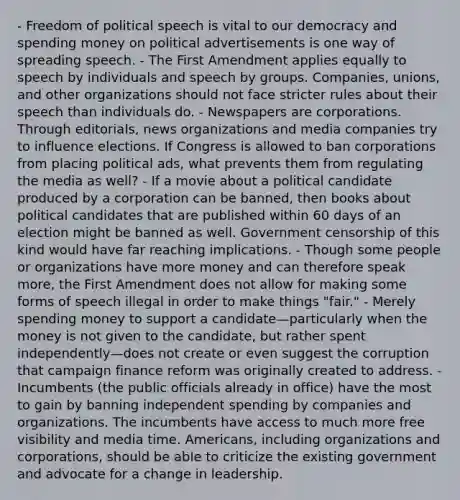 - Freedom of political speech is vital to our democracy and spending money on political advertisements is one way of spreading speech. - The First Amendment applies equally to speech by individuals and speech by groups. Companies, unions, and other organizations should not face stricter rules about their speech than individuals do. - Newspapers are corporations. Through editorials, news organizations and media companies try to influence elections. If Congress is allowed to ban corporations from placing political ads, what prevents them from regulating the media as well? - If a movie about a political candidate produced by a corporation can be banned, then books about political candidates that are published within 60 days of an election might be banned as well. Government censorship of this kind would have far reaching implications. - Though some people or organizations have more money and can therefore speak more, the First Amendment does not allow for making some forms of speech illegal in order to make things "fair." - Merely spending money to support a candidate—particularly when the money is not given to the candidate, but rather spent independently—does not create or even suggest the corruption that campaign finance reform was originally created to address. - Incumbents (the public officials already in office) have the most to gain by banning independent spending by companies and organizations. The incumbents have access to much more free visibility and media time. Americans, including organizations and corporations, should be able to criticize the existing government and advocate for a change in leadership.