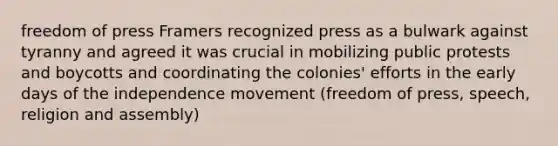 freedom of press Framers recognized press as a bulwark against tyranny and agreed it was crucial in mobilizing public protests and boycotts and coordinating the colonies' efforts in the early days of the independence movement (freedom of press, speech, religion and assembly)