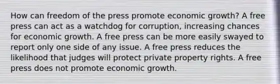 How can freedom of the press promote economic growth? A free press can act as a watchdog for corruption, increasing chances for economic growth. A free press can be more easily swayed to report only one side of any issue. A free press reduces the likelihood that judges will protect private property rights. A free press does not promote economic growth.