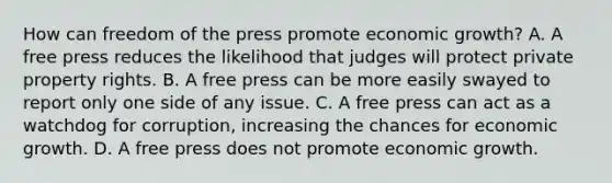 How can freedom of the press promote economic​ growth? A. A free press reduces the likelihood that judges will protect private property rights. B. A free press can be more easily swayed to report only one side of any issue. C. A free press can act as a watchdog for​ corruption, increasing the chances for economic growth. D. A free press does not promote economic growth.