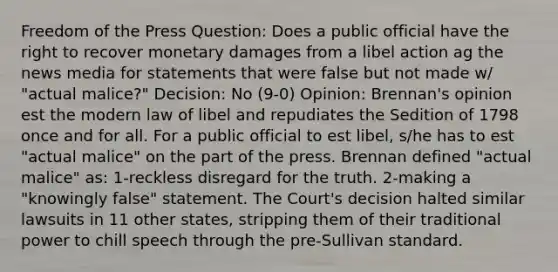 Freedom of the Press Question: Does a public official have the right to recover monetary damages from a libel action ag the news media for statements that were false but not made w/ "actual malice?" Decision: No (9-0) Opinion: Brennan's opinion est the modern law of libel and repudiates the Sedition of 1798 once and for all. For a public official to est libel, s/he has to est "actual malice" on the part of the press. Brennan defined "actual malice" as: 1-reckless disregard for the truth. 2-making a "knowingly false" statement. The Court's decision halted similar lawsuits in 11 other states, stripping them of their traditional power to chill speech through the pre-Sullivan standard.