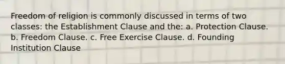 Freedom of religion is commonly discussed in terms of two classes: the Establishment Clause and the: a. Protection Clause. b. Freedom Clause. c. Free Exercise Clause. d. Founding Institution Clause