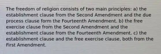 The freedom of religion consists of two main principles: a) the establishment clause from the Second Amendment and the due process clause form the Fourteenth Amendment. b) the free exercise clause from the Second Amendment and the establishment clause from the Fourteenth Amendment. c) the establishment clause and the free exercise clause, both from the First Amendment.