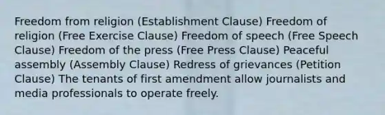 Freedom from religion (Establishment Clause) Freedom of religion (Free Exercise Clause) Freedom of speech (Free Speech Clause) Freedom of the press (Free Press Clause) Peaceful assembly (Assembly Clause) Redress of grievances (Petition Clause) The tenants of first amendment allow journalists and media professionals to operate freely.