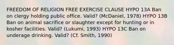 FREEDOM OF RELIGION FREE EXERCISE CLAUSE HYPO 13A Ban on clergy holding public office. Valid? (McDaniel, 1978) HYPO 13B Ban on animal sacrifice or slaughter except for hunting or in kosher facilities. Valid? (Lukumi, 1993) HYPO 13C Ban on underage drinking. Valid? (Cf. Smith, 1990)