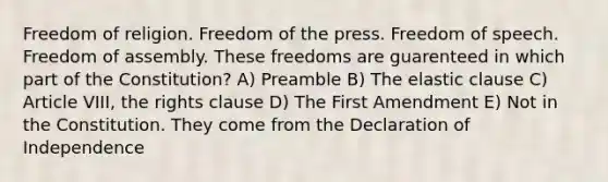 Freedom of religion. Freedom of the press. Freedom of speech. Freedom of assembly. These freedoms are guarenteed in which part of the Constitution? A) Preamble B) The elastic clause C) Article VIII, the rights clause D) The First Amendment E) Not in the Constitution. They come from the Declaration of Independence