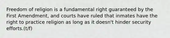 Freedom of religion is a fundamental right guaranteed by the First Amendment, and courts have ruled that inmates have the right to practice religion as long as it doesn't hinder security efforts.(t/f)