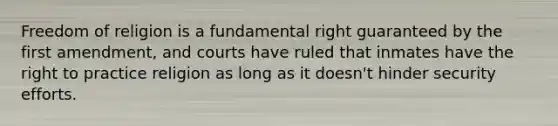 Freedom of religion is a fundamental right guaranteed by the first amendment, and courts have ruled that inmates have the right to practice religion as long as it doesn't hinder security efforts.