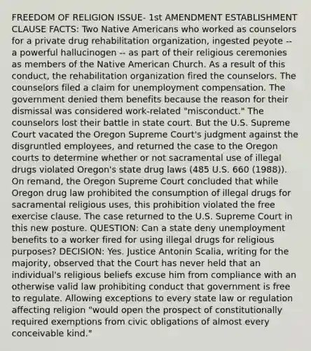 FREEDOM OF RELIGION ISSUE- 1st AMENDMENT ESTABLISHMENT CLAUSE FACTS: Two Native Americans who worked as counselors for a private drug rehabilitation organization, ingested peyote -- a powerful hallucinogen -- as part of their religious ceremonies as members of the Native American Church. As a result of this conduct, the rehabilitation organization fired the counselors. The counselors filed a claim for unemployment compensation. The government denied them benefits because the reason for their dismissal was considered work-related "misconduct." The counselors lost their battle in state court. But the U.S. Supreme Court vacated the Oregon Supreme Court's judgment against the disgruntled employees, and returned the case to the Oregon courts to determine whether or not sacramental use of illegal drugs violated Oregon's state drug laws (485 U.S. 660 (1988)). On remand, the Oregon Supreme Court concluded that while Oregon drug law prohibited the consumption of illegal drugs for sacramental religious uses, this prohibition violated the free exercise clause. The case returned to the U.S. Supreme Court in this new posture. QUESTION: Can a state deny unemployment benefits to a worker fired for using illegal drugs for religious purposes? DECISION: Yes. Justice Antonin Scalia, writing for the majority, observed that the Court has never held that an individual's religious beliefs excuse him from compliance with an otherwise valid law prohibiting conduct that government is free to regulate. Allowing exceptions to every state law or regulation affecting religion "would open the prospect of constitutionally required exemptions from civic obligations of almost every conceivable kind."