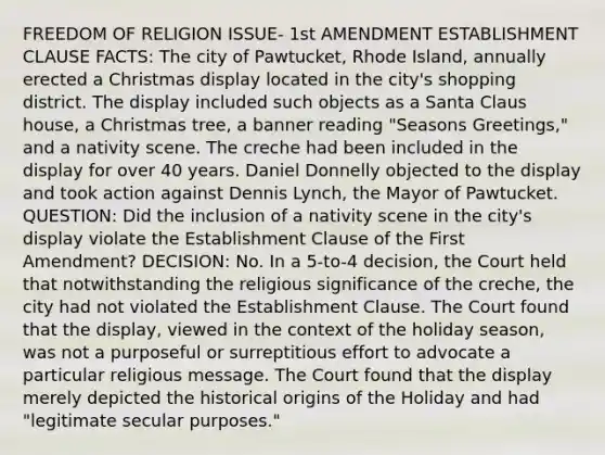 FREEDOM OF RELIGION ISSUE- 1st AMENDMENT ESTABLISHMENT CLAUSE FACTS: The city of Pawtucket, Rhode Island, annually erected a Christmas display located in the city's shopping district. The display included such objects as a Santa Claus house, a Christmas tree, a banner reading "Seasons Greetings," and a nativity scene. The creche had been included in the display for over 40 years. Daniel Donnelly objected to the display and took action against Dennis Lynch, the Mayor of Pawtucket. QUESTION: Did the inclusion of a nativity scene in the city's display violate the Establishment Clause of the First Amendment? DECISION: No. In a 5-to-4 decision, the Court held that notwithstanding the religious significance of the creche, the city had not violated the Establishment Clause. The Court found that the display, viewed in the context of the holiday season, was not a purposeful or surreptitious effort to advocate a particular religious message. The Court found that the display merely depicted the historical origins of the Holiday and had "legitimate secular purposes."