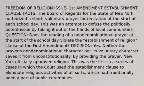 FREEDOM OF RELIGION ISSUE- 1st AMENDMENT ESTABLISHMENT CLAUSE FACTS: The Board of Regents for the State of New York authorized a short, voluntary prayer for recitation at the start of each school day. This was an attempt to defuse the politically potent issue by taking it out of the hands of local communities QUESTION: Does the reading of a nondenominational prayer at the start of the school day violate the "establishment of religion" clause of the First Amendment? DECISION: Yes. Neither the prayer's nondenominational character nor its voluntary character saves it from unconstitutionality. By providing the prayer, New York officially approved religion. This was the first in a series of cases in which the Court used the establishment clause to eliminate religious activities of all sorts, which had traditionally been a part of public ceremonies.