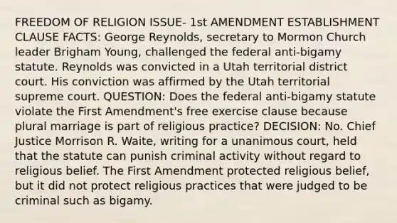 FREEDOM OF RELIGION ISSUE- 1st AMENDMENT ESTABLISHMENT CLAUSE FACTS: George Reynolds, secretary to Mormon Church leader Brigham Young, challenged the federal anti-bigamy statute. Reynolds was convicted in a Utah territorial district court. His conviction was affirmed by the Utah territorial supreme court. QUESTION: Does the federal anti-bigamy statute violate the First Amendment's free exercise clause because plural marriage is part of religious practice? DECISION: No. Chief Justice Morrison R. Waite, writing for a unanimous court, held that the statute can punish criminal activity without regard to religious belief. The First Amendment protected religious belief, but it did not protect religious practices that were judged to be criminal such as bigamy.