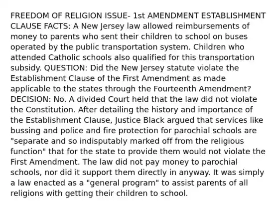 FREEDOM OF RELIGION ISSUE- 1st AMENDMENT ESTABLISHMENT CLAUSE FACTS: A New Jersey law allowed reimbursements of money to parents who sent their children to school on buses operated by the public transportation system. Children who attended Catholic schools also qualified for this transportation subsidy. QUESTION: Did the New Jersey statute violate the Establishment Clause of the First Amendment as made applicable to the states through the Fourteenth Amendment? DECISION: No. A divided Court held that the law did not violate the Constitution. After detailing the history and importance of the Establishment Clause, Justice Black argued that services like bussing and police and fire protection for parochial schools are "separate and so indisputably marked off from the religious function" that for the state to provide them would not violate the First Amendment. The law did not pay money to parochial schools, nor did it support them directly in anyway. It was simply a law enacted as a "general program" to assist parents of all religions with getting their children to school.