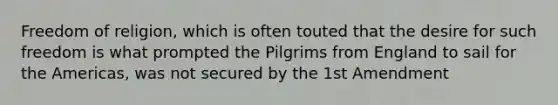 Freedom of religion, which is often touted that the desire for such freedom is what prompted the Pilgrims from England to sail for the Americas, was not secured by the 1st Amendment