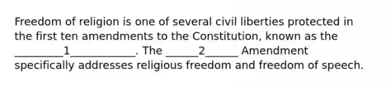 Freedom of religion is one of several civil liberties protected in the first ten amendments to the Constitution, known as the _________1____________. The ______2______ Amendment specifically addresses religious freedom and freedom of speech.