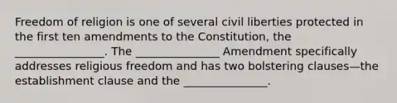 Freedom of religion is one of several civil liberties protected in the first ten amendments to the Constitution, the ________________. The _______________ Amendment specifically addresses religious freedom and has two bolstering clauses—the establishment clause and the _______________.