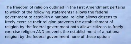 The freedom of religion outlined in the First Amendment pertains to which of the following statements? allows the federal government to establish a national religion allows citizens to freely exercise their religion prevents the establishment of religion by the federal government both allows citizens to freely exercise religion AND prevents the establishment of a national religion by the federal government none of these options