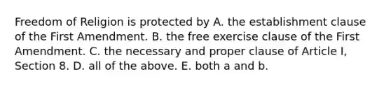 Freedom of Religion is protected by A. the establishment clause of the First Amendment. B. the free exercise clause of the First Amendment. C. the necessary and proper clause of Article I, Section 8. D. all of the above. E. both a and b.