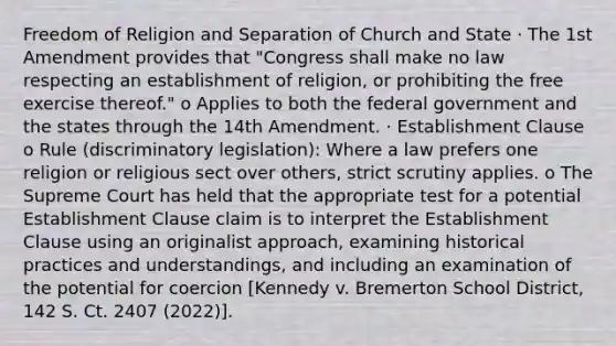 Freedom of Religion and Separation of Church and State · The 1st Amendment provides that "Congress shall make no law respecting an establishment of religion, or prohibiting the free exercise thereof." o Applies to both the federal government and the states through the 14th Amendment. · Establishment Clause o Rule (discriminatory legislation): Where a law prefers one religion or religious sect over others, strict scrutiny applies. o The Supreme Court has held that the appropriate test for a potential Establishment Clause claim is to interpret the Establishment Clause using an originalist approach, examining historical practices and understandings, and including an examination of the potential for coercion [Kennedy v. Bremerton School District, 142 S. Ct. 2407 (2022)].