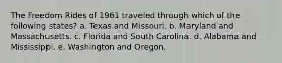 The Freedom Rides of 1961 traveled through which of the following states? a. Texas and Missouri. b. Maryland and Massachusetts. c. Florida and South Carolina. d. Alabama and Mississippi. e. Washington and Oregon.