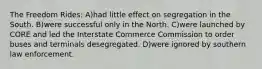The Freedom Rides: A)had little effect on segregation in the South. B)were successful only in the North. C)were launched by CORE and led the Interstate Commerce Commission to order buses and terminals desegregated. D)were ignored by southern law enforcement.