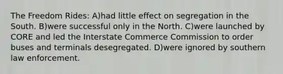 The Freedom Rides: A)had little effect on segregation in the South. B)were successful only in the North. C)were launched by CORE and led the Interstate Commerce Commission to order buses and terminals desegregated. D)were ignored by southern law enforcement.