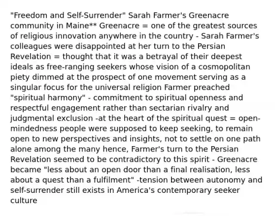 "Freedom and Self-Surrender" Sarah Farmer's Greenacre community in Maine** Greenacre = one of the greatest sources of religious innovation anywhere in the country - Sarah Farmer's colleagues were disappointed at her turn to the Persian Revelation = thought that it was a betrayal of their deepest ideals as free-ranging seekers whose vision of a cosmopolitan piety dimmed at the prospect of one movement serving as a singular focus for the universal religion Farmer preached "spiritual harmony" - commitment to spiritual openness and respectful engagement rather than sectarian rivalry and judgmental exclusion -at the heart of the spiritual quest = open-mindedness people were supposed to keep seeking, to remain open to new perspectives and insights, not to settle on one path alone among the many hence, Farmer's turn to the Persian Revelation seemed to be contradictory to this spirit - Greenacre became "less about an open door than a final realisation, less about a quest than a fulfilment" -tension between autonomy and self-surrender still exists in America's contemporary seeker culture