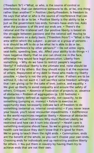 ("Freedom To") •"What, or who, is the source of control or interference, that can determine someone to do, or be, one thing rather than another?" • Positive Liberty/Freedom: Is freedom to. He says that what or who is the source of interference that can determine to do or to be. • Positive liberty is the ability to be • Just as the government has ends, humans have ends too. Asks what the purpose is of life and our ends are. • There's the rational and the irrational self. Our positive liberty is based on the struggle between passions and the rational self. Having to make decisions on a daily basis. ("Freedom From") • "What is the area within which the subject - a person or a group of persons - is or should be left to do or be what he is able to do or be, without interference by other persons?" • Do not enter signs, seat-belts, speeding laws, etc. Affect your ability to do things • I have negative liberty that no one can shoot me in the face, otherwise they would face legal prosecution. Liberty from something. • Why do we have to restrict people's negative liberty? If individual liberty is the ultimate end, none should be deprived of it by others. But they should enjoy it at the expense of others. Repayment of my debt to those who made my liberty possible. • Liberty is not the only goal of men. If others are to be without it, I do not want it. I will sacrifice some freedom willingly that I am giving up for the sake of love, justice, and equality. • We give up liberty to avoid inequality and ensure the safety of others. Critiques: • Absence of frustration of projects vs. absence of obstacles • Problem of aggregation (p. 130 footnote) • Negative liberty defined as opportunity, not capacity, to do something (jumping vs. money) • Failure to exercise an opportunity does necessarily indicate lack of freedom to do something (external vs. internal constraints) • If you never leave your house, you'll never encounter impediments. • Indifference to the world maximizes negative liberty • Absence of obstacles rather than actual frustrations Why must Positive Liberty be restricted and how can it turn into slavery? • Health care is something everyone should have. So we're going to institute health care because they don't know that it's good for them. We're going to teach them the right ends. • Communism, ends are the benefit of the whole, so you can't choose your own ends. Choosing ends for individuals end up restricting positive liberty for others. • You put them in slavery by having them try to achieve ends that are not their own.