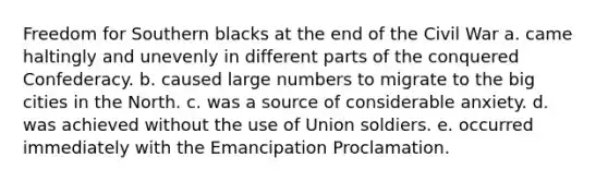 Freedom for Southern blacks at the end of the Civil War a. came haltingly and unevenly in different parts of the conquered Confederacy. b. caused large numbers to migrate to the big cities in the North. c. was a source of considerable anxiety. d. was achieved without the use of Union soldiers. e. occurred immediately with the Emancipation Proclamation.