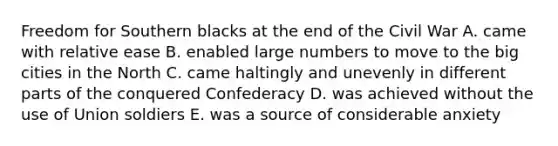 Freedom for Southern blacks at the end of the Civil War A. came with relative ease B. enabled large numbers to move to the big cities in the North C. came haltingly and unevenly in different parts of the conquered Confederacy D. was achieved without the use of Union soldiers E. was a source of considerable anxiety