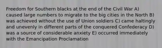 Freedom for Southern blacks at the end of the Civil War A) caused large numbers to migrate to the big cities in the North B) was achieved without the use of Union soldiers C) came haltingly and unevenly in different parts of the conquered Confederacy D) was a source of considerable anxiety E) occurred immediately with the Emancipation Proclamation