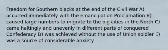 Freedom for Southern blacks at the end of the Civil War A) occurred immediately with the Emancipation Proclamation B) caused large numbers to migrate to the big cities in the North C) came haltingly and unevenly in different parts of conquered Confederacy D) was achieved without the use of Union soldier E) was a source of considerable anxiety