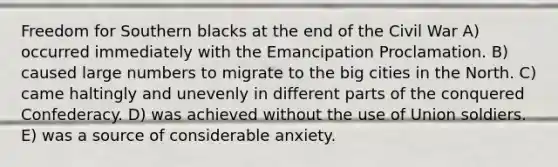 Freedom for Southern blacks at the end of the Civil War A) occurred immediately with the Emancipation Proclamation. B) caused large numbers to migrate to the big cities in the North. C) came haltingly and unevenly in different parts of the conquered Confederacy. D) was achieved without the use of Union soldiers. E) was a source of considerable anxiety.