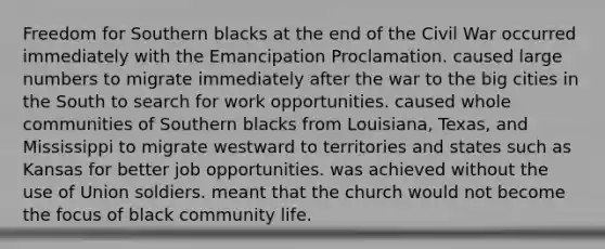 Freedom for Southern blacks at the end of the Civil War occurred immediately with the Emancipation Proclamation. caused large numbers to migrate immediately after the war to the big cities in the South to search for work opportunities. caused whole communities of Southern blacks from Louisiana, Texas, and Mississippi to migrate westward to territories and states such as Kansas for better job opportunities. was achieved without the use of Union soldiers. meant that the church would not become the focus of black community life.