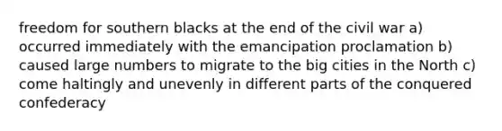 freedom for southern blacks at the end of the civil war a) occurred immediately with the emancipation proclamation b) caused large numbers to migrate to the big cities in the North c) come haltingly and unevenly in different parts of the conquered confederacy