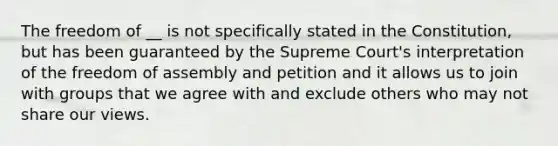 The freedom of __ is not specifically stated in the Constitution, but has been guaranteed by the Supreme Court's interpretation of the freedom of assembly and petition and it allows us to join with groups that we agree with and exclude others who may not share our views.