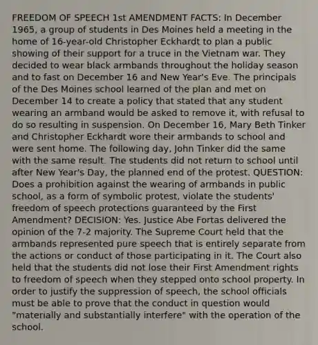 FREEDOM OF SPEECH 1st AMENDMENT FACTS: In December 1965, a group of students in Des Moines held a meeting in the home of 16-year-old Christopher Eckhardt to plan a public showing of their support for a truce in the Vietnam war. They decided to wear black armbands throughout the holiday season and to fast on December 16 and New Year's Eve. The principals of the Des Moines school learned of the plan and met on December 14 to create a policy that stated that any student wearing an armband would be asked to remove it, with refusal to do so resulting in suspension. On December 16, Mary Beth Tinker and Christopher Eckhardt wore their armbands to school and were sent home. The following day, John Tinker did the same with the same result. The students did not return to school until after New Year's Day, the planned end of the protest. QUESTION: Does a prohibition against the wearing of armbands in public school, as a form of symbolic protest, violate the students' freedom of speech protections guaranteed by the First Amendment? DECISION: Yes. Justice Abe Fortas delivered the opinion of the 7-2 majority. The Supreme Court held that the armbands represented pure speech that is entirely separate from the actions or conduct of those participating in it. The Court also held that the students did not lose their First Amendment rights to freedom of speech when they stepped onto school property. In order to justify the suppression of speech, the school officials must be able to prove that the conduct in question would "materially and substantially interfere" with the operation of the school.