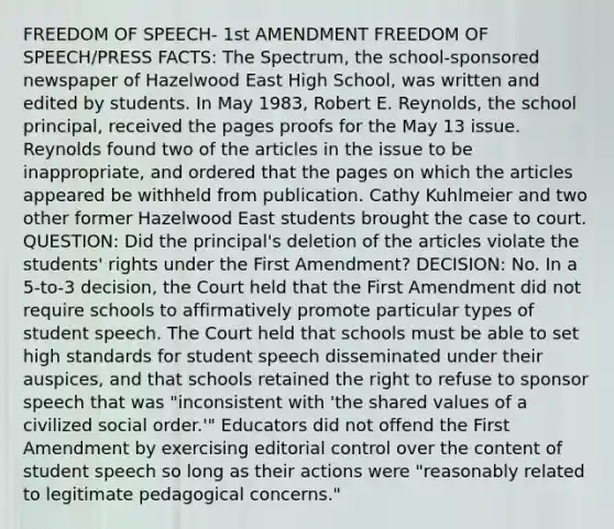 FREEDOM OF SPEECH- 1st AMENDMENT FREEDOM OF SPEECH/PRESS FACTS: The Spectrum, the school-sponsored newspaper of Hazelwood East High School, was written and edited by students. In May 1983, Robert E. Reynolds, the school principal, received the pages proofs for the May 13 issue. Reynolds found two of the articles in the issue to be inappropriate, and ordered that the pages on which the articles appeared be withheld from publication. Cathy Kuhlmeier and two other former Hazelwood East students brought the case to court. QUESTION: Did the principal's deletion of the articles violate the students' rights under the First Amendment? DECISION: No. In a 5-to-3 decision, the Court held that the First Amendment did not require schools to affirmatively promote particular types of student speech. The Court held that schools must be able to set high standards for student speech disseminated under their auspices, and that schools retained the right to refuse to sponsor speech that was "inconsistent with 'the shared values of a civilized social order.'" Educators did not offend the First Amendment by exercising editorial control over the content of student speech so long as their actions were "reasonably related to legitimate pedagogical concerns."