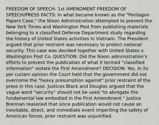 FREEDOM OF SPEECH- 1st AMENDMENT FREEDOM OF SPEECH/PRESS FACTS: In what became known as the "Pentagon Papers Case," the Nixon Administration attempted to prevent the New York Times and Washington Post from publishing materials belonging to a classified Defense Department study regarding the history of United States activities in Vietnam. The President argued that prior restraint was necessary to protect national security. This case was decided together with United States v. Washington Post Co. QUESTION: Did the Nixon administration's efforts to prevent the publication of what it termed "classified information" violate the First Amendment? DECISION: Yes. In its per curiam opinion the Court held that the government did not overcome the "heavy presumption against" prior restraint of the press in this case. Justices Black and Douglas argued that the vague word "security" should not be used "to abrogate the fundamental law embodied in the First Amendment." Justice Brennan reasoned that since publication would not cause an inevitable, direct, and immediate event imperiling the safety of American forces, prior restraint was unjustified.