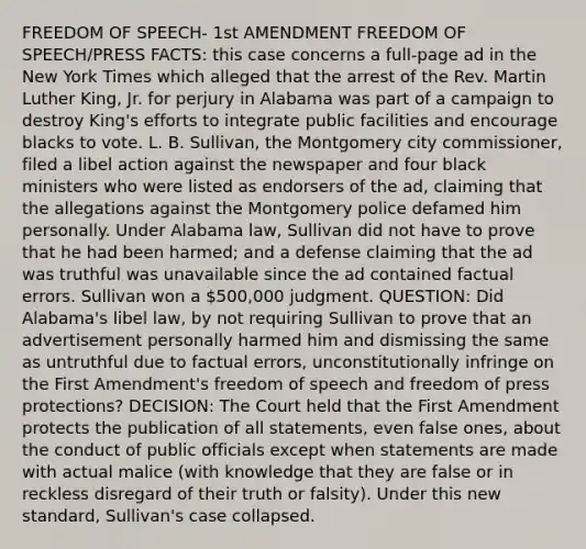 FREEDOM OF SPEECH- 1st AMENDMENT FREEDOM OF SPEECH/PRESS FACTS: this case concerns a full-page ad in the New York Times which alleged that the arrest of the Rev. Martin Luther King, Jr. for perjury in Alabama was part of a campaign to destroy King's efforts to integrate public facilities and encourage blacks to vote. L. B. Sullivan, the Montgomery city commissioner, filed a libel action against the newspaper and four black ministers who were listed as endorsers of the ad, claiming that the allegations against the Montgomery police defamed him personally. Under Alabama law, Sullivan did not have to prove that he had been harmed; and a defense claiming that the ad was truthful was unavailable since the ad contained factual errors. Sullivan won a 500,000 judgment. QUESTION: Did Alabama's libel law, by not requiring Sullivan to prove that an advertisement personally harmed him and dismissing the same as untruthful due to factual errors, unconstitutionally infringe on the First Amendment's freedom of speech and freedom of press protections? DECISION: The Court held that the First Amendment protects the publication of all statements, even false ones, about the conduct of public officials except when statements are made with actual malice (with knowledge that they are false or in reckless disregard of their truth or falsity). Under this new standard, Sullivan's case collapsed.